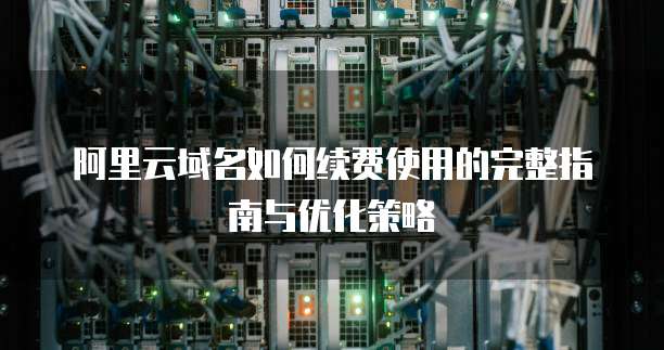 阿里云域名如何续费使用的完整指南与优化策略