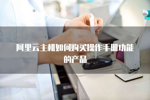 阿里云主机如何购买操作手册功能的产品