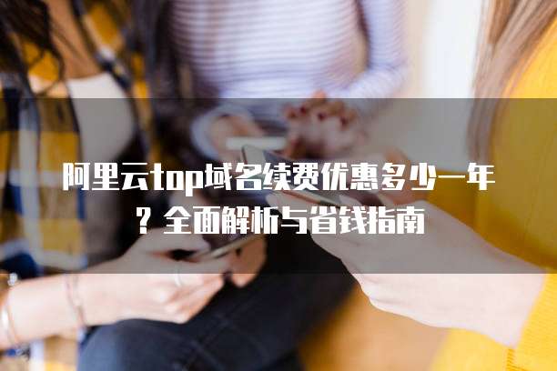 阿里云top域名续费优惠多少一年?全面解析与省钱指南