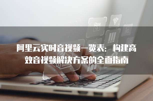阿里云实时音视频一览表：构建高效音视频解决方案的全面指南