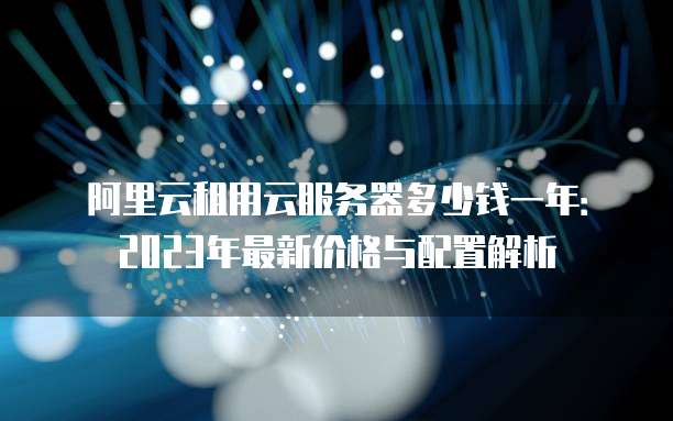 阿里云租用云服务器多少钱一年:2023年最新价格与配置解析