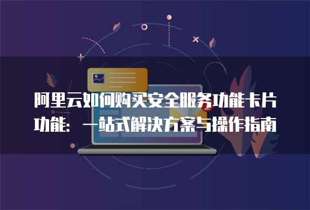 阿里云如何购买安全服务功能卡片功能:一站式解决方案与操作指南