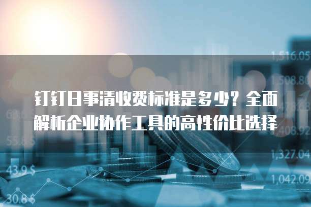 钉钉日事清收费标准是多少?全面解析企业协作工具的高性价比选择