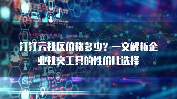 钉钉云社区价格多少?一文解析企业社交工具的性价比选择