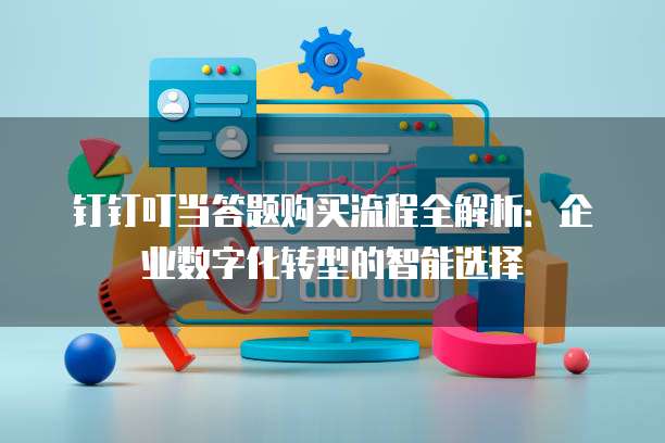 钉钉叮当答题购买流程全解析:企业数字化转型的智能选择