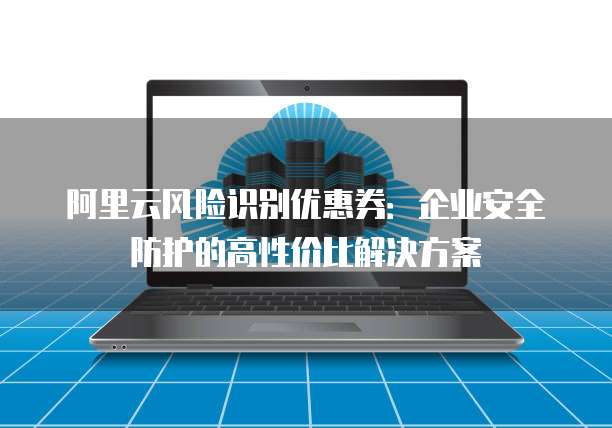 阿里云风险识别优惠券:企业安全防护的高性价比解决方案