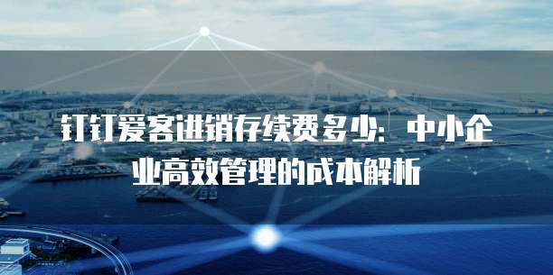 钉钉爱客进销存续费多少:中小企业高效管理的成本解析