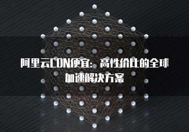 阿里云CDN便宜：高性价比的全球加速解决方案