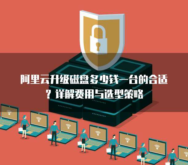 阿里云升级磁盘多少钱一台的合适?详解费用与选型策略