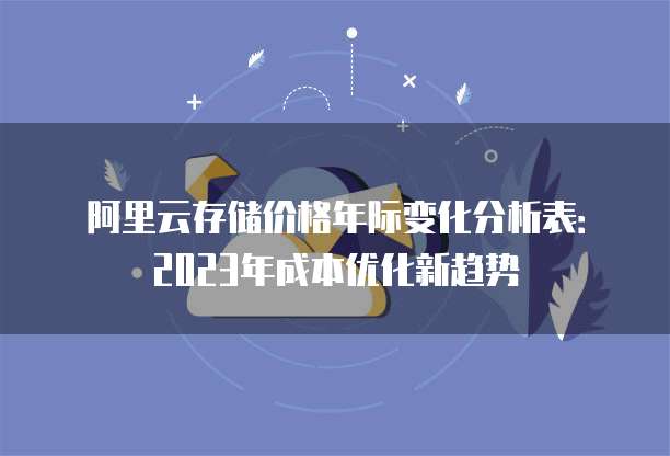 阿里云存储价格年际变化分析表:2023年成本优化新趋势