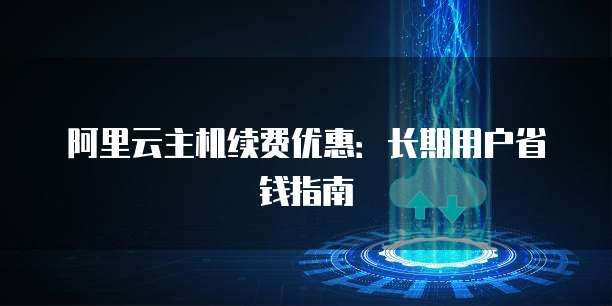 阿里云主机续费优惠:长期用户省钱指南