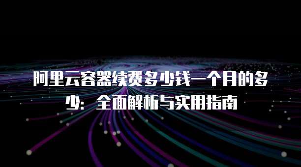 阿里云容器续费多少钱一个月的多少:全面解析与实用指南