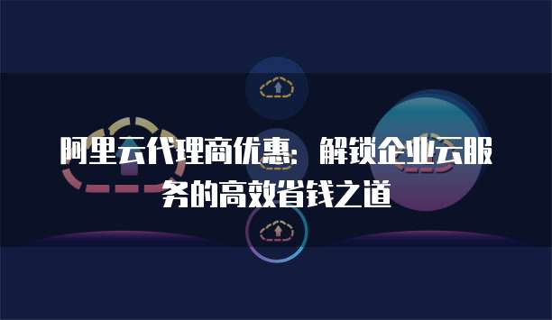 阿里云代理商优惠:解锁企业云服务的高效省钱之道