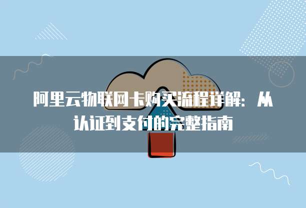 阿里云物联网卡购买流程详解:从认证到支付的完整指南