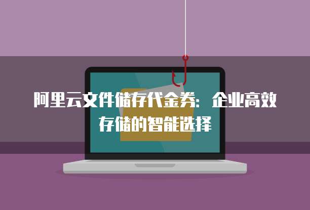 阿里云文件储存代金券:企业高效存储的智能选择