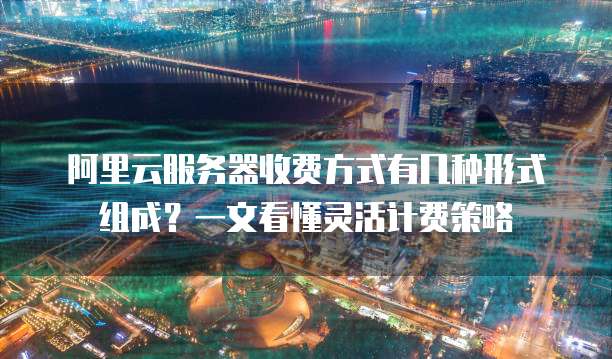 阿里云服务器收费方式有几种形式组成?一文看懂灵活计费策略