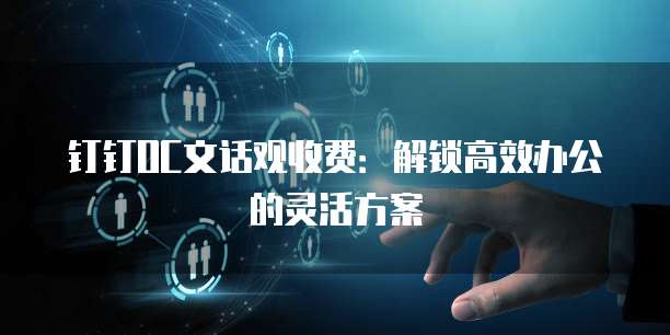 钉钉OC文话观收费:解锁高效办公的灵活方案