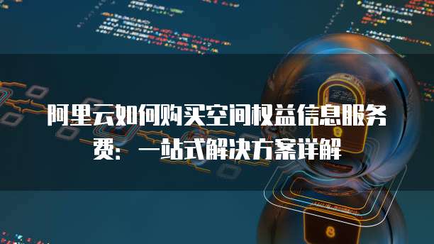 阿里云如何购买空间权益信息服务费:一站式解决方案详解