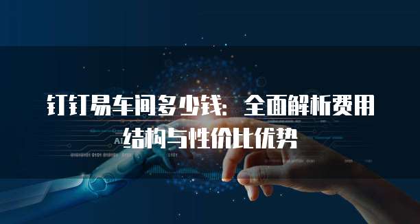 钉钉易车间多少钱：全面解析费用结构与性价比优势