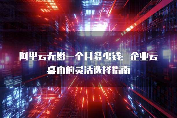 阿里云无影一个月多少钱:企业云桌面的灵活选择指南
