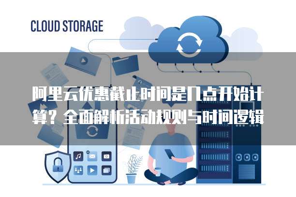 阿里云优惠截止时间是几点开始计算?全面解析活动规则与时间逻辑
