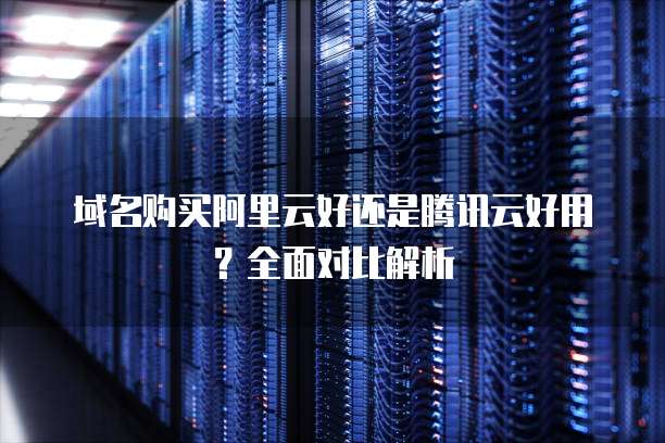 域名购买阿里云好还是腾讯云好用?全面对比解析