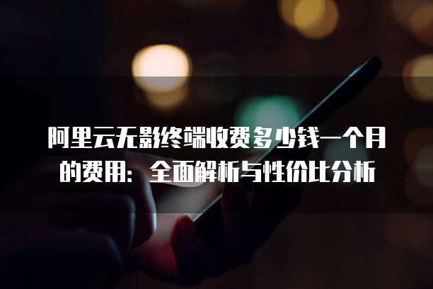 阿里云无影终端收费多少钱一个月的费用:全面解析与性价比分析