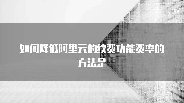 如何降低阿里云的续费功能费率的方法是