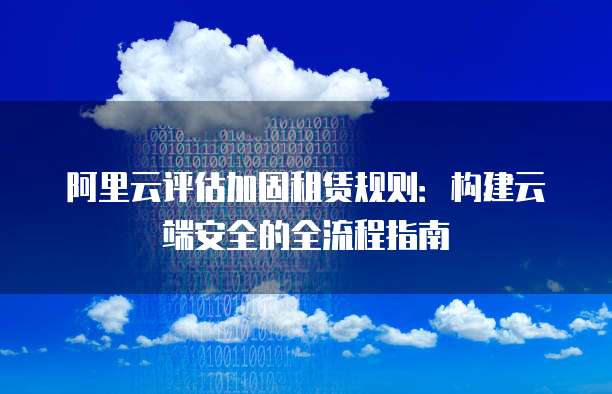 阿里云评估加固租赁规则:构建云端安全的全流程指南
