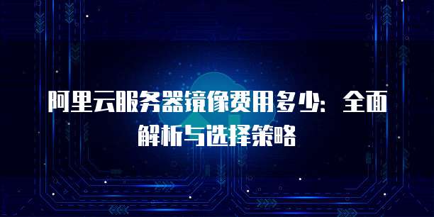 阿里云服务器镜像费用多少：全面解析与选择策略