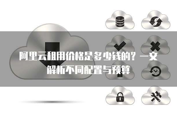 阿里云租用价格是多少钱的?一文解析不同配置与预算