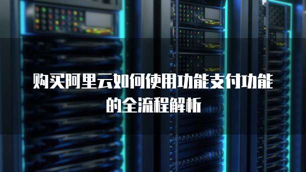 购买阿里云如何使用功能支付功能的全流程解析