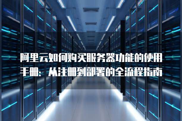 阿里云如何购买服务器功能的使用手册:从注册到部署的全流程指南