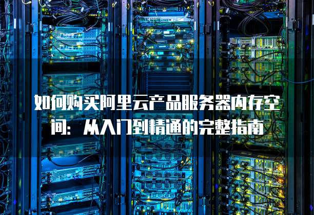 如何购买阿里云产品服务器内存空间:从入门到精通的完整指南