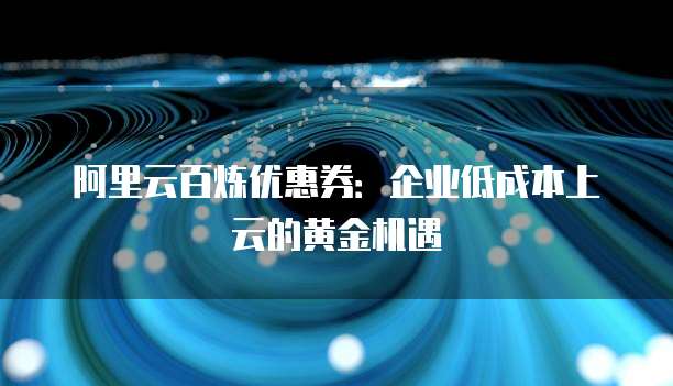 阿里云百炼优惠券:企业低成本上云的黄金机遇