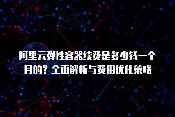 阿里云弹性容器续费是多少钱一个月的?全面解析与费用优化策略