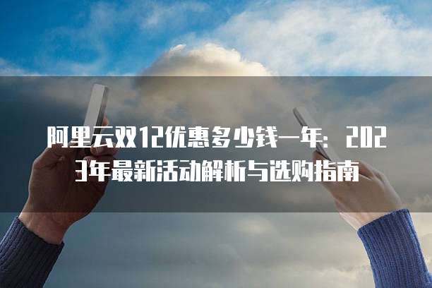 阿里云双12优惠多少钱一年:2023年最新活动解析与选购指南