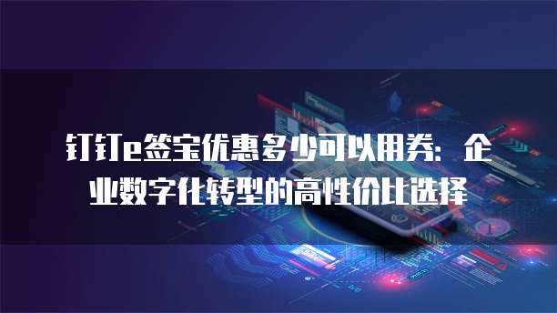 钉钉e签宝优惠多少可以用券：企业数字化转型的高性价比选择