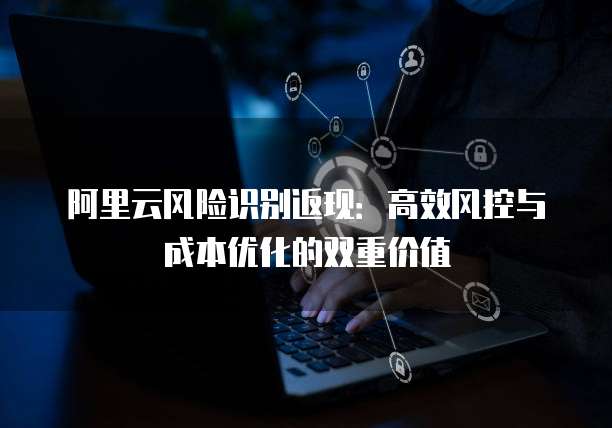 阿里云风险识别返现：高效风控与成本优化的双重价值