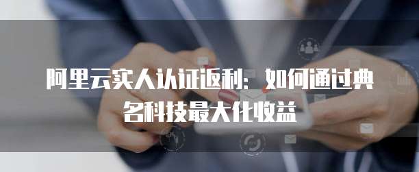 阿里云实人认证返利:如何通过典名科技最大化收益