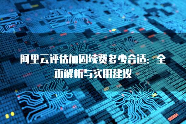 阿里云评估加固续费多少合适:全面解析与实用建议