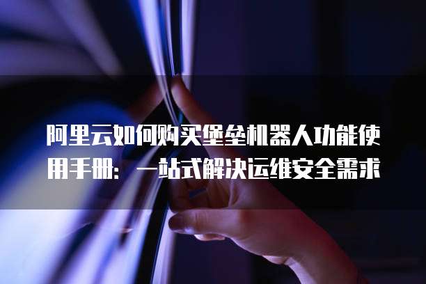 阿里云如何购买堡垒机器人功能使用手册：一站式解决运维安全需求