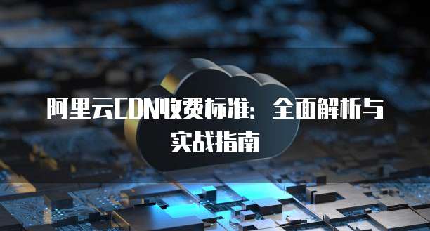 阿里云CDN收费标准：全面解析与实战指南