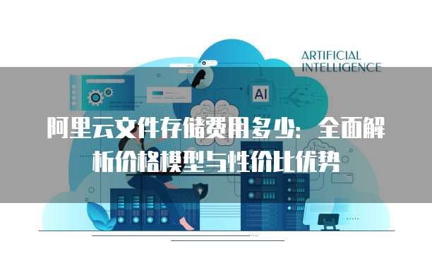 阿里云文件存储费用多少：全面解析价格模型与性价比优势