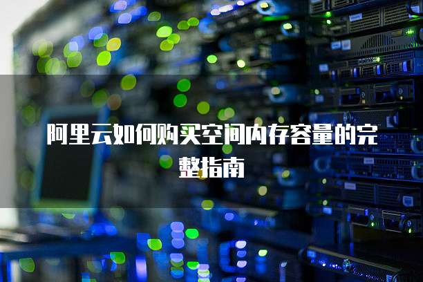 阿里云如何购买空间内存容量的完整指南