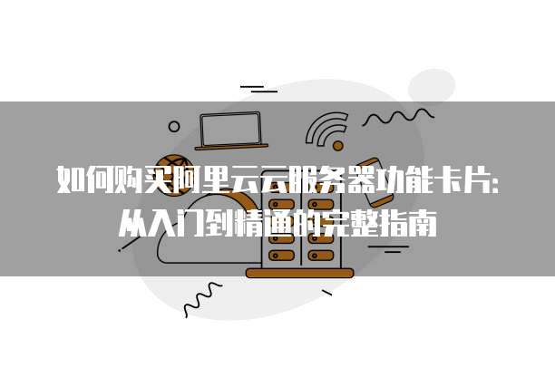 如何购买阿里云云服务器功能卡片:从入门到精通的完整指南