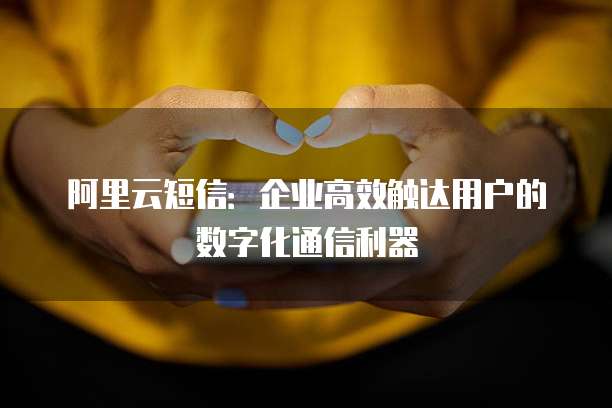 阿里云短信:企业高效触达用户的数字化通信利器