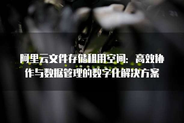 阿里云文件存储租用空间:高效协作与数据管理的数字化解决方案