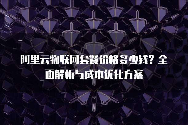 阿里云物联网套餐价格多少钱?全面解析与成本优化方案