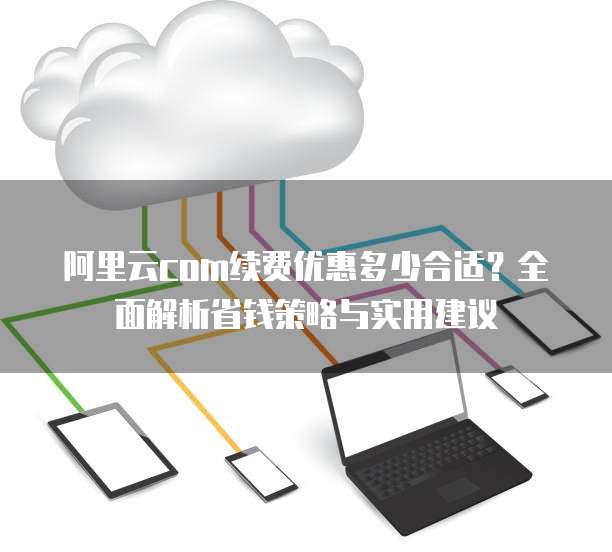 阿里云com续费优惠多少合适?全面解析省钱策略与实用建议